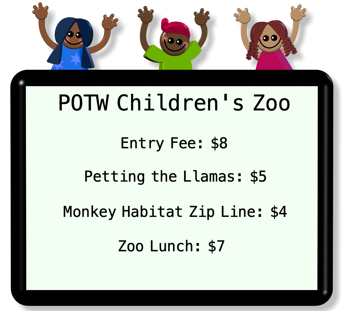 The Entry Fee is 8 dollars. Petting the Llamas costs 5
dollars. The Monkey Habitat Zip Line costs 4 dollars. The Zoo Lunch
costs 7 dollars.